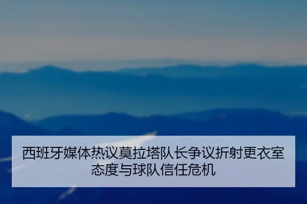西班牙媒体热议莫拉塔队长争议折射更衣室态度与球队信任危机
