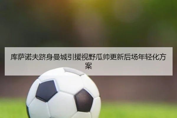 库萨诺夫跻身曼城引援视野瓜帅更新后场年轻化方案