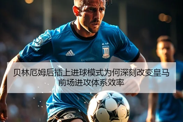 贝林厄姆后插上进球模式为何深刻改变皇马前场进攻体系效率