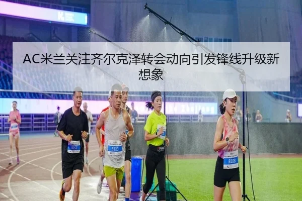 AC米兰关注齐尔克泽转会动向引发锋线升级新想象