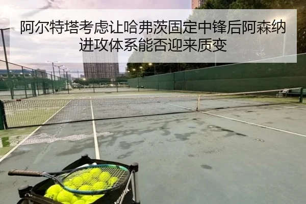 阿尔特塔考虑让哈弗茨固定中锋后阿森纳进攻体系能否迎来质变