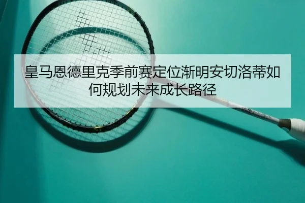 皇马恩德里克季前赛定位渐明安切洛蒂如何规划未来成长路径