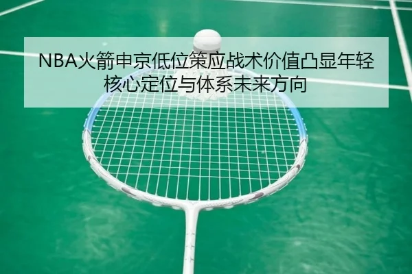 NBA火箭申京低位策应战术价值凸显年轻核心定位与体系未来方向