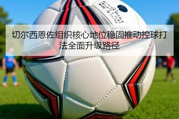 切尔西恩佐组织核心地位稳固推动控球打法全面升级路径
