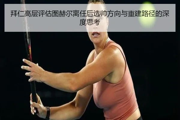 拜仁高层评估图赫尔离任后选帅方向与重建路径的深度思考