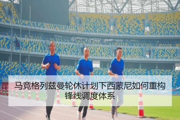 马竞格列兹曼轮休计划下西蒙尼如何重构锋线调度体系