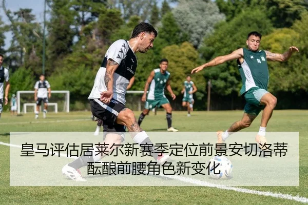 皇马评估居莱尔新赛季定位前景安切洛蒂酝酿前腰角色新变化