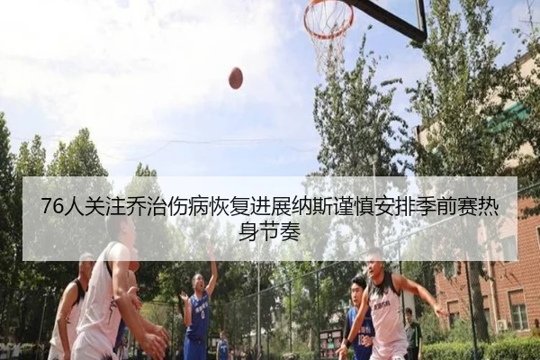76人关注乔治伤病恢复进展纳斯谨慎安排季前赛热身节奏
