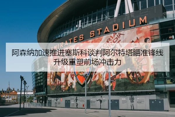 阿森纳加速推进塞斯科谈判阿尔特塔瞄准锋线升级重塑前场冲击力